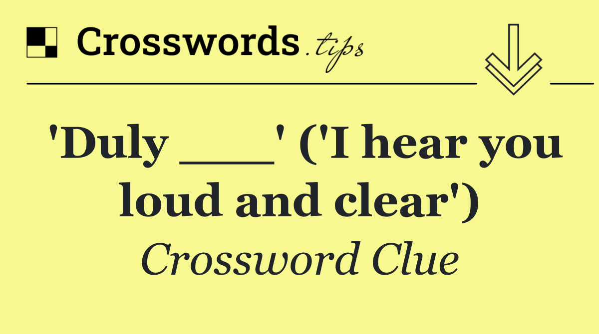 'Duly ___' ('I hear you loud and clear')