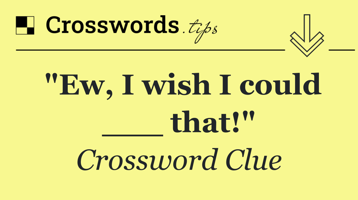 "Ew, I wish I could ___ that!"