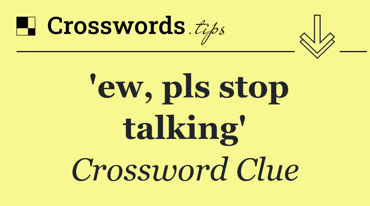'ew, pls stop talking'