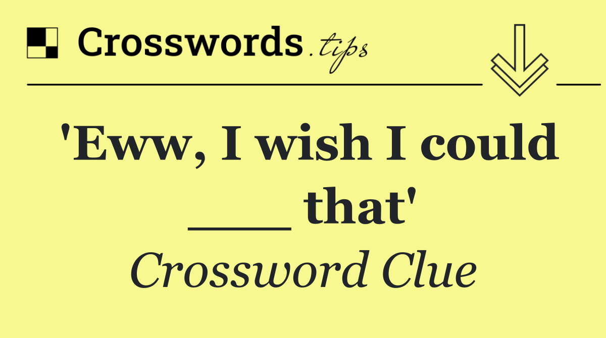 'Eww, I wish I could ___ that'