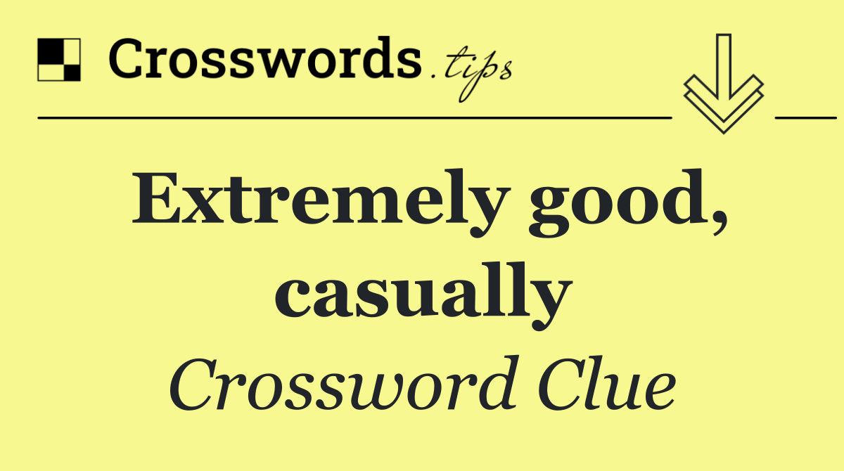 Extremely good, casually