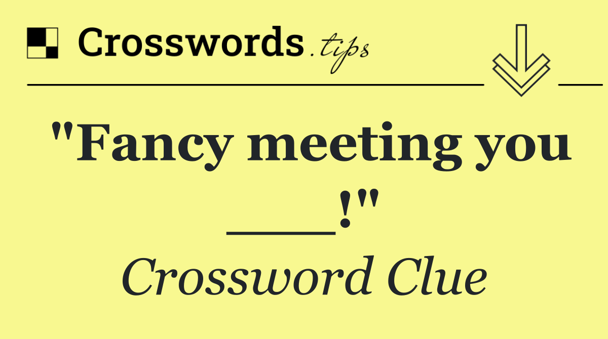 "Fancy meeting you ___!"