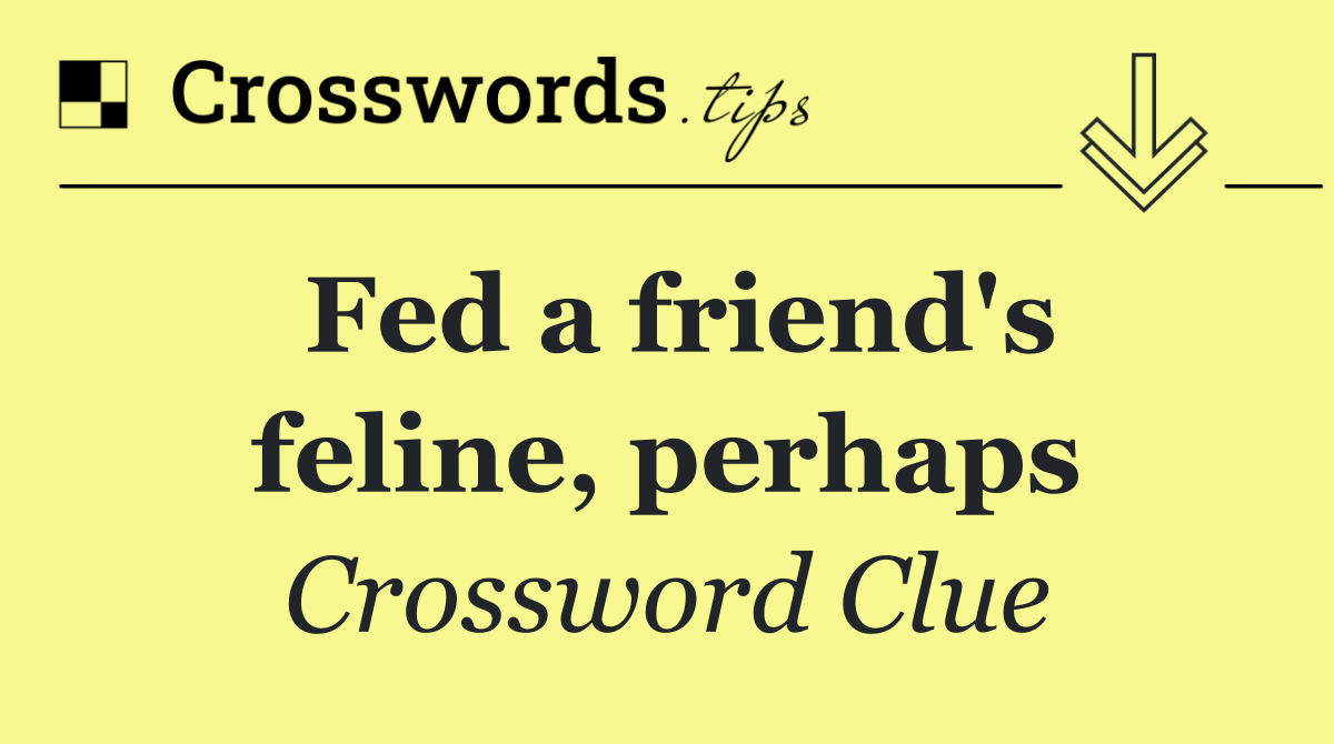 Fed a friend's feline, perhaps