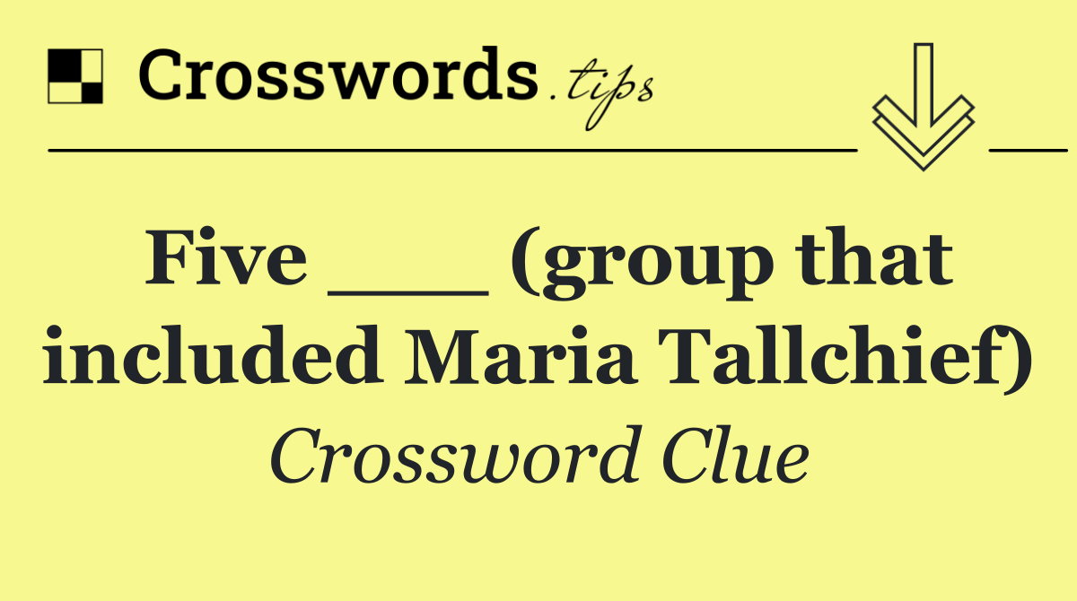 Five ___ (group that included Maria Tallchief)