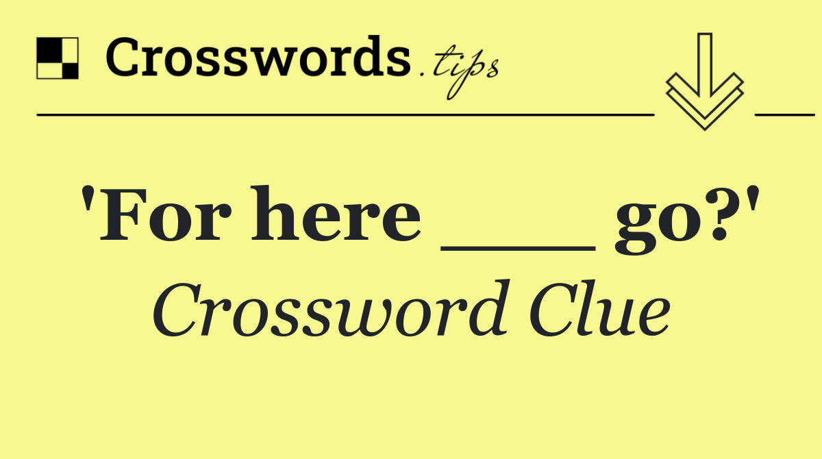 'For here ___ go?'