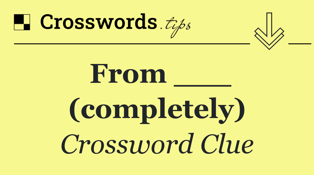 From ___ (completely)