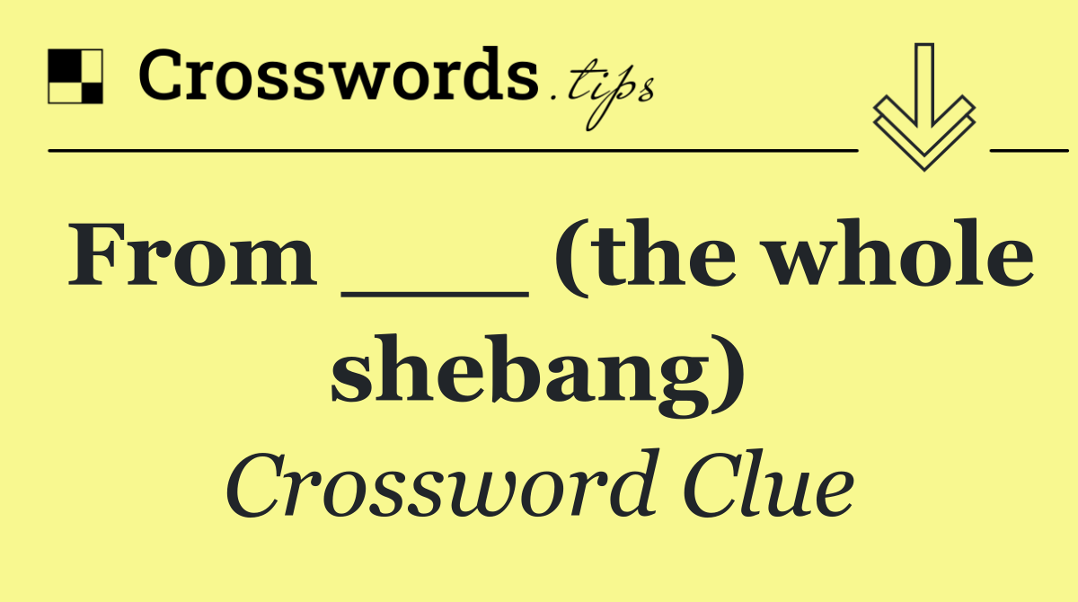 From ___ (the whole shebang)