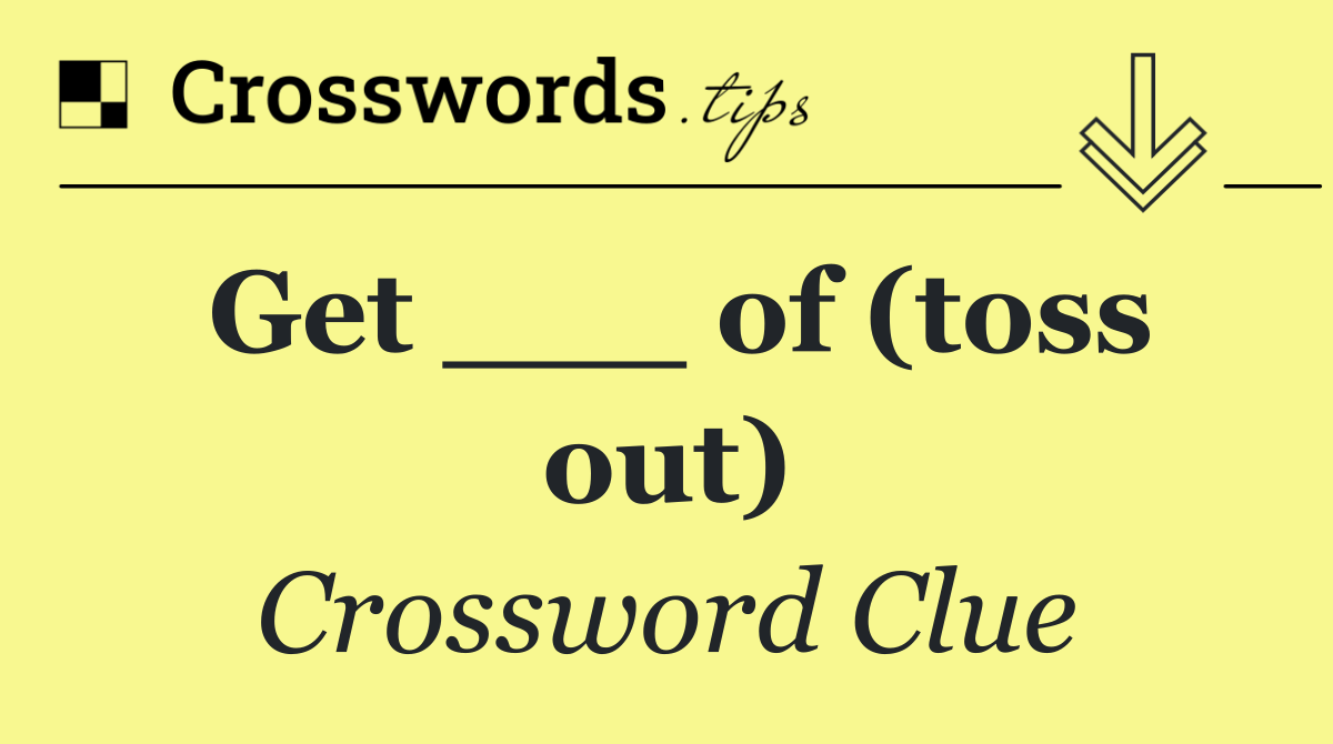 Get ___ of (toss out)