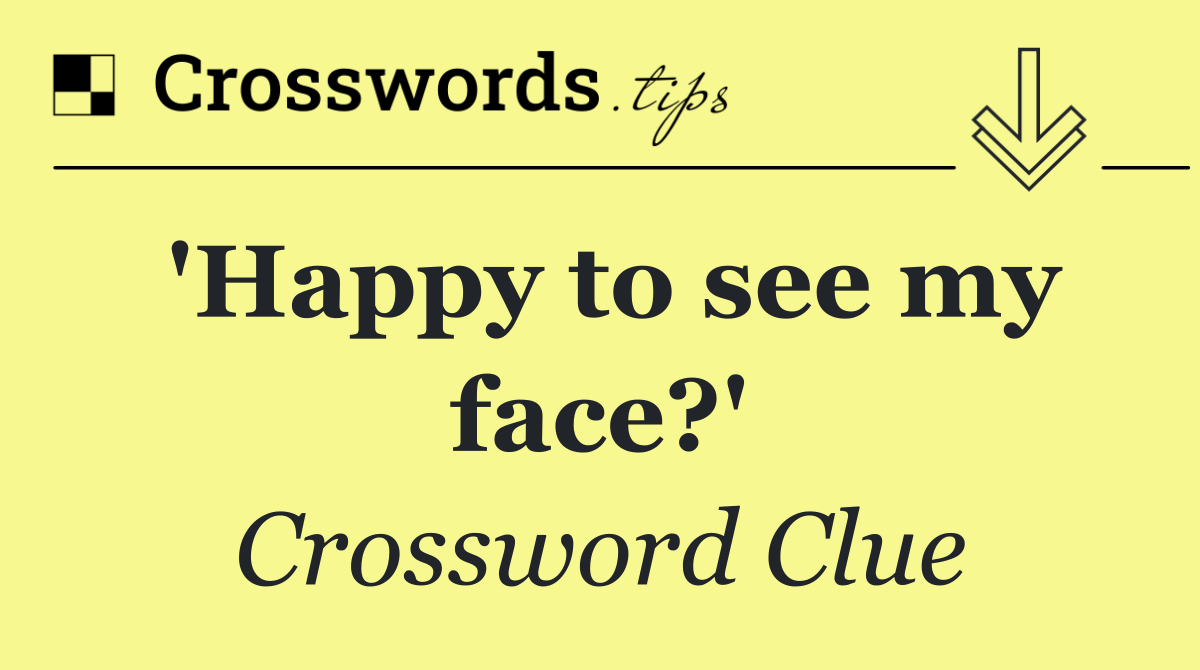 'Happy to see my face?'