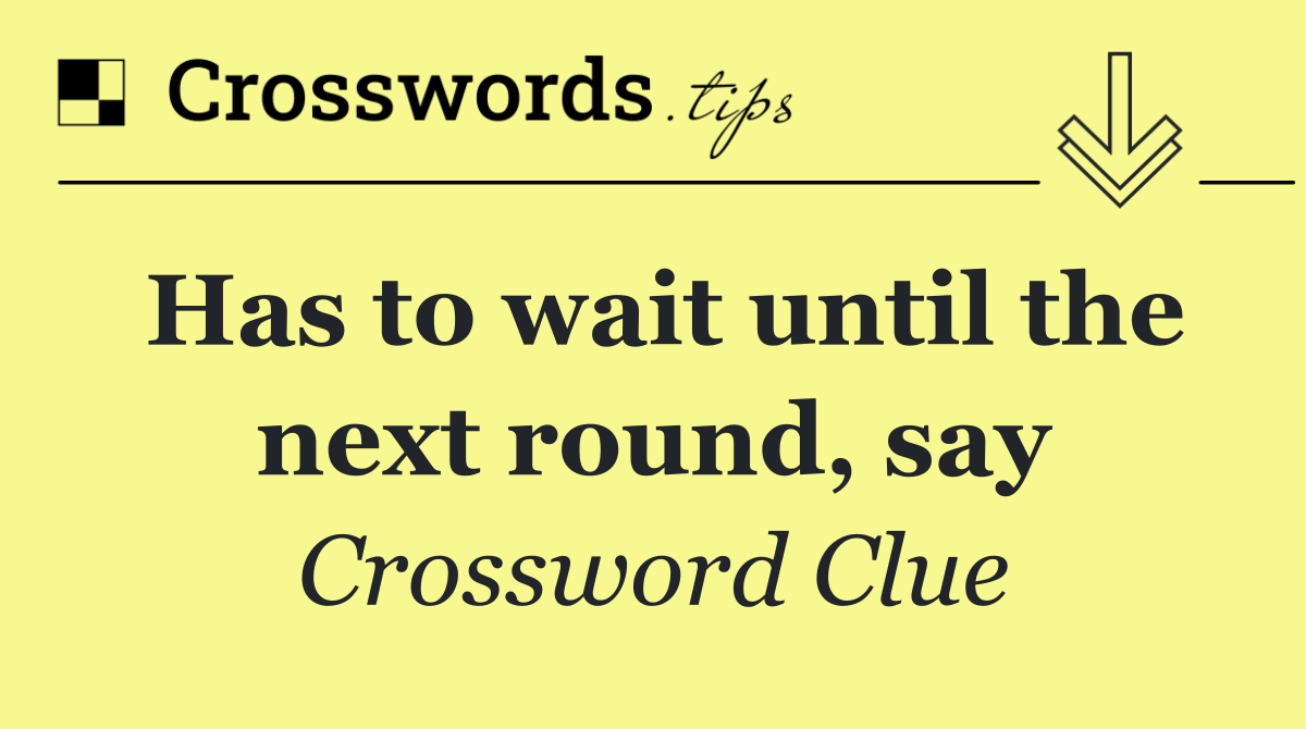 Has to wait until the next round, say