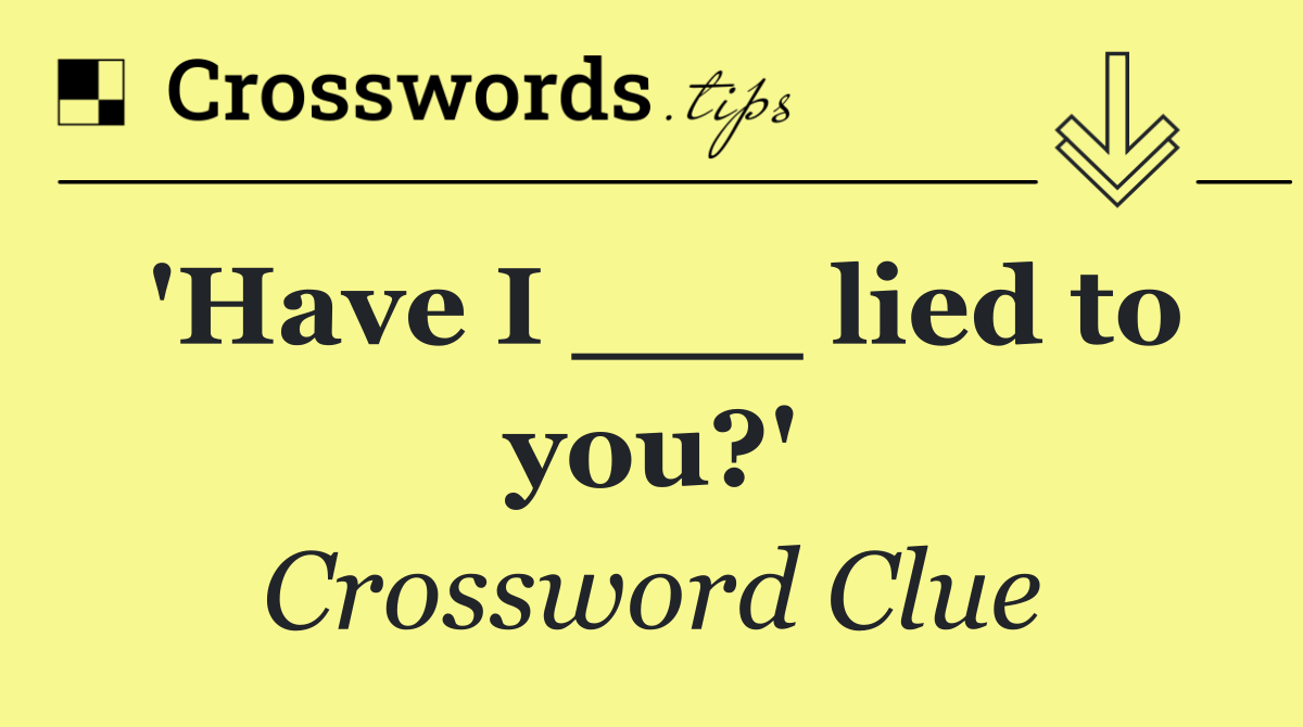'Have I ___ lied to you?'