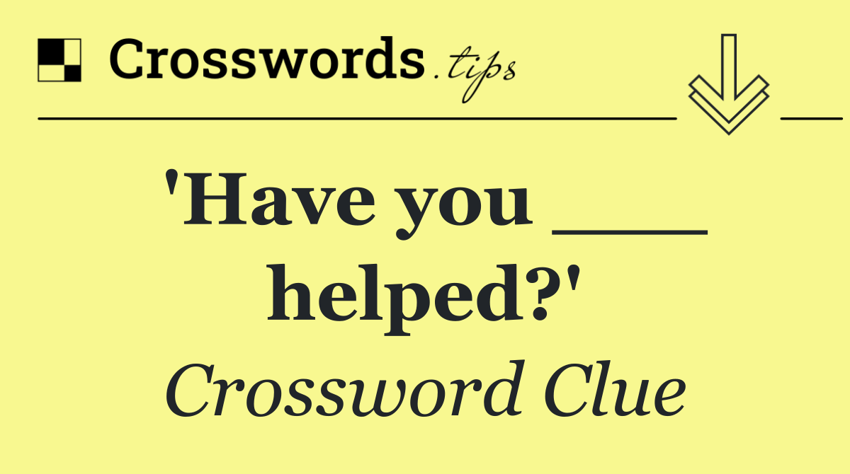 'Have you ___ helped?'