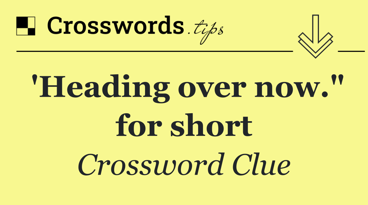 'Heading over now." for short