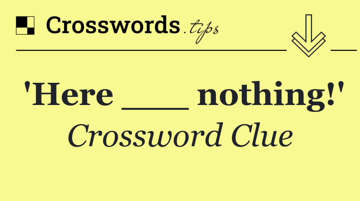'Here ___ nothing!'