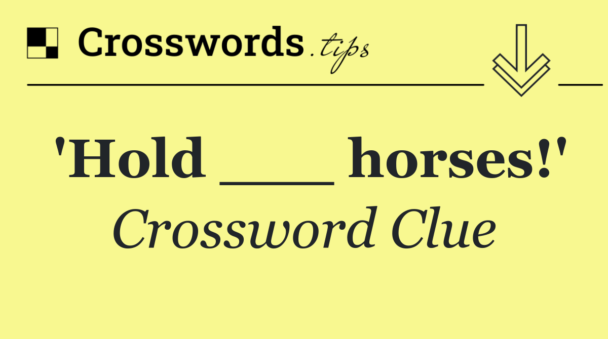 'Hold ___ horses!'