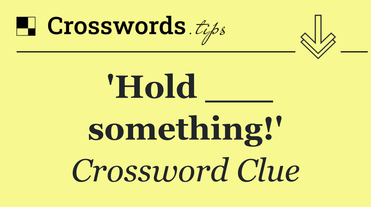 'Hold ___ something!'
