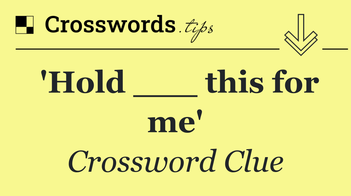 'Hold ___ this for me'