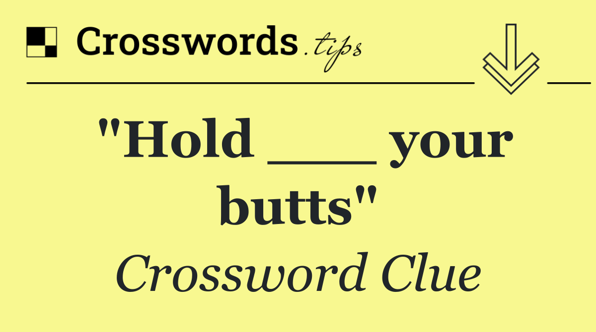 "Hold ___ your butts"