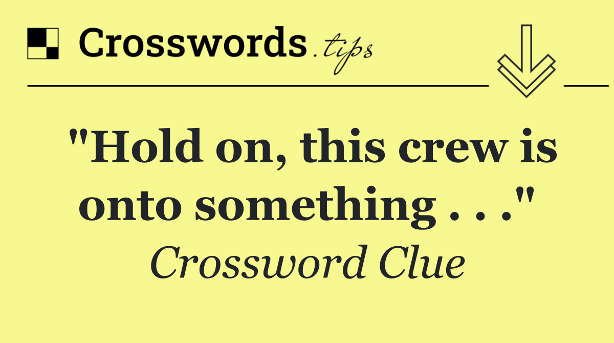 "Hold on, this crew is onto something . . ."