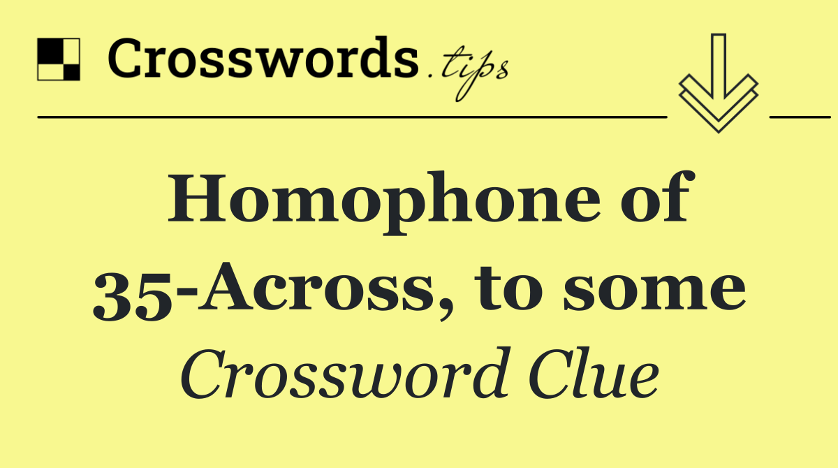 Homophone of 35 Across, to some