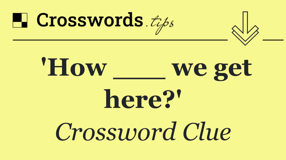 'How ___ we get here?'