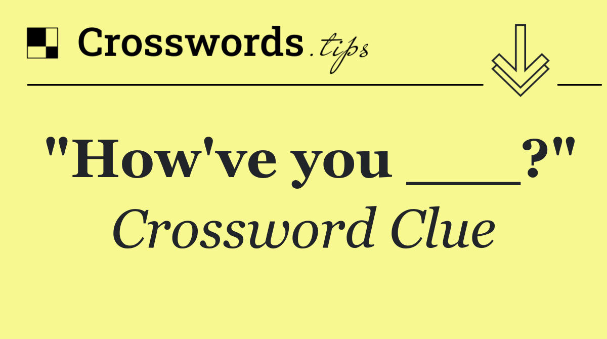 "How've you ___?"