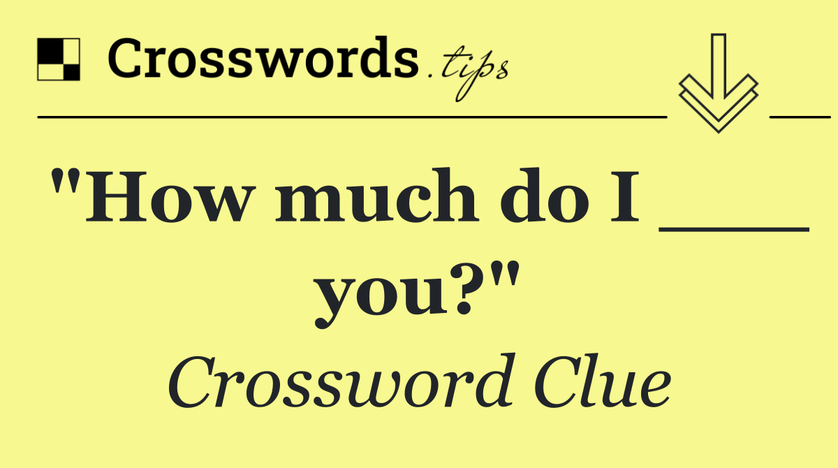 "How much do I ___ you?"