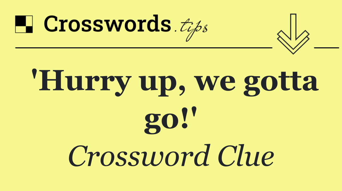'Hurry up, we gotta go!'
