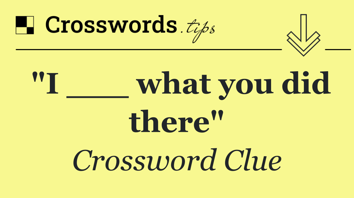 "I ___ what you did there"