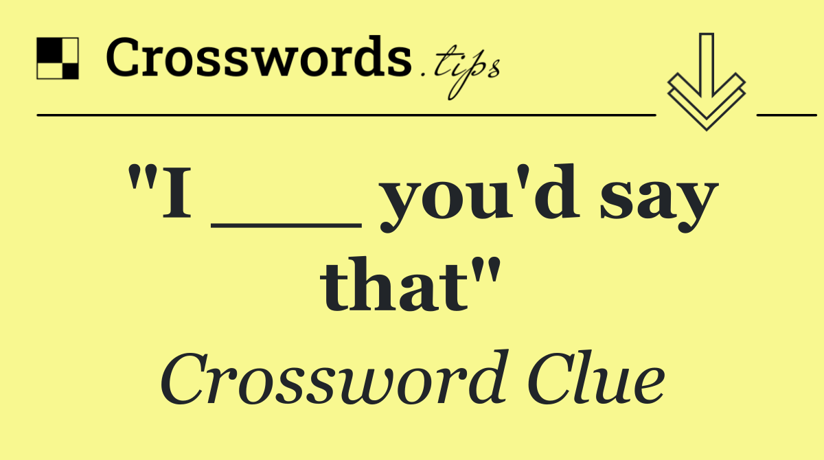 "I ___ you'd say that"