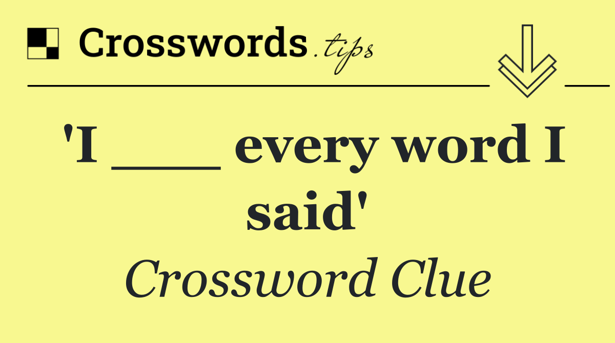 'I ___ every word I said'