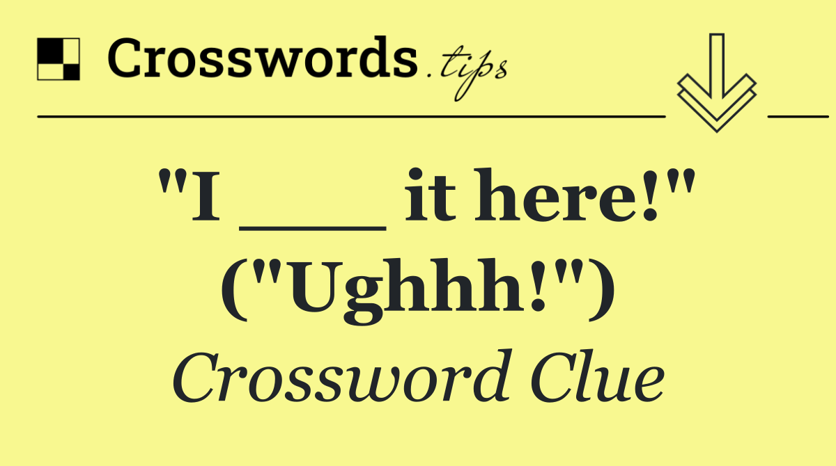 "I ___ it here!" ("Ughhh!")
