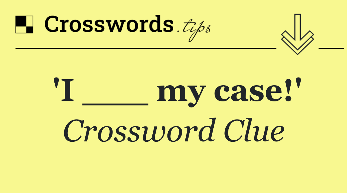 'I ___ my case!'