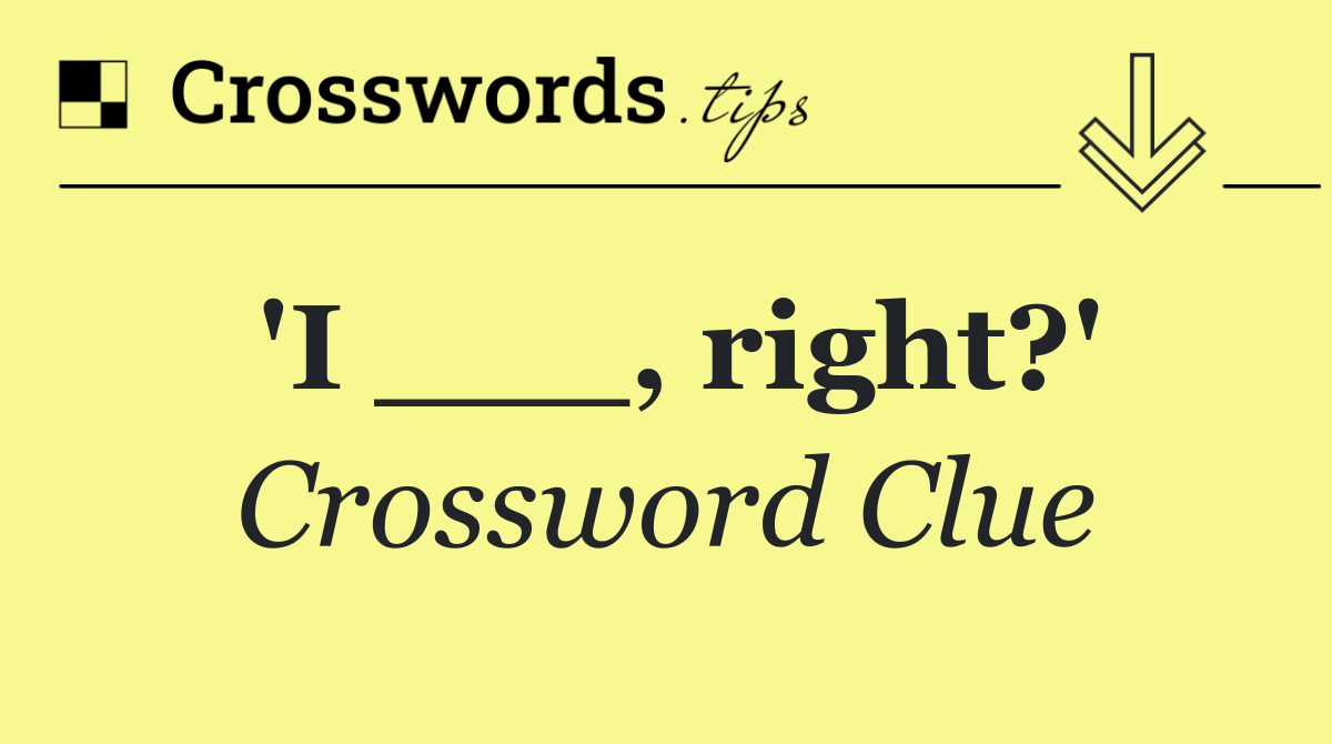 'I ___, right?'