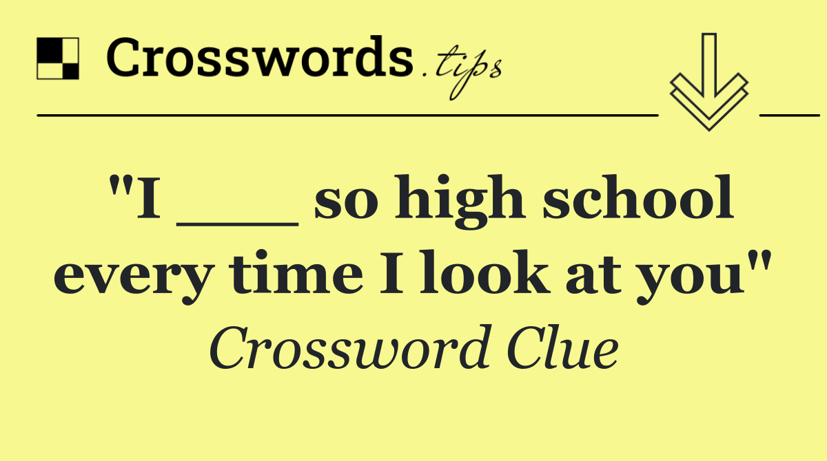 "I ___ so high school every time I look at you"