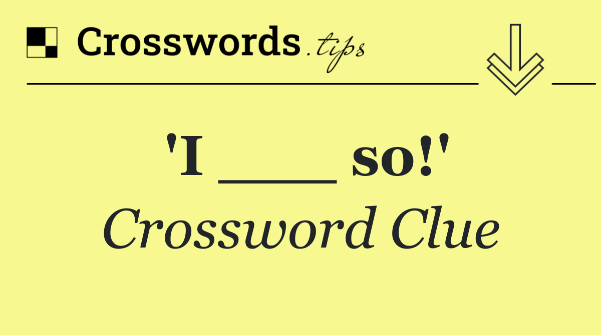 'I ___ so!'