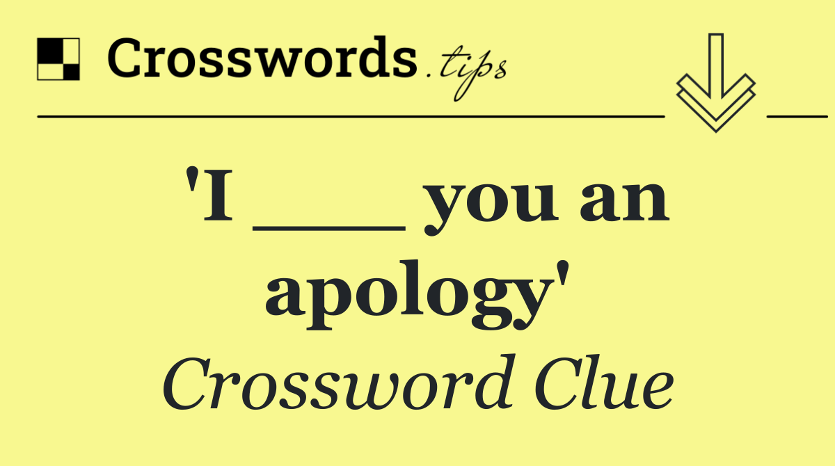 'I ___ you an apology'