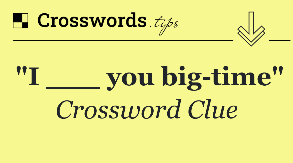 "I ___ you big time"