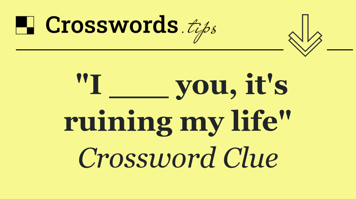 "I ___ you, it's ruining my life"