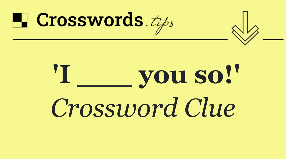 'I ___ you so!'