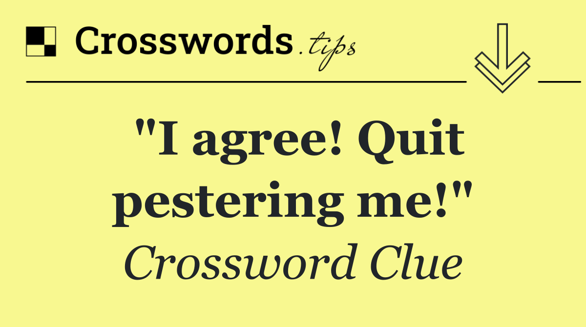 "I agree! Quit pestering me!"