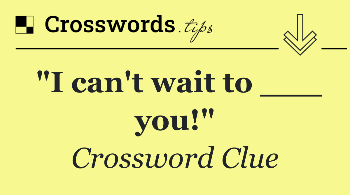 "I can't wait to ___ you!"