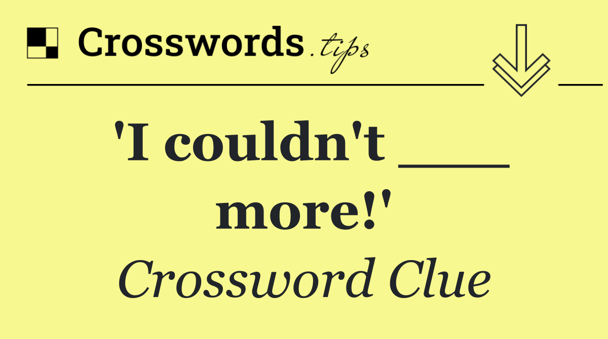 'I couldn't ___ more!'