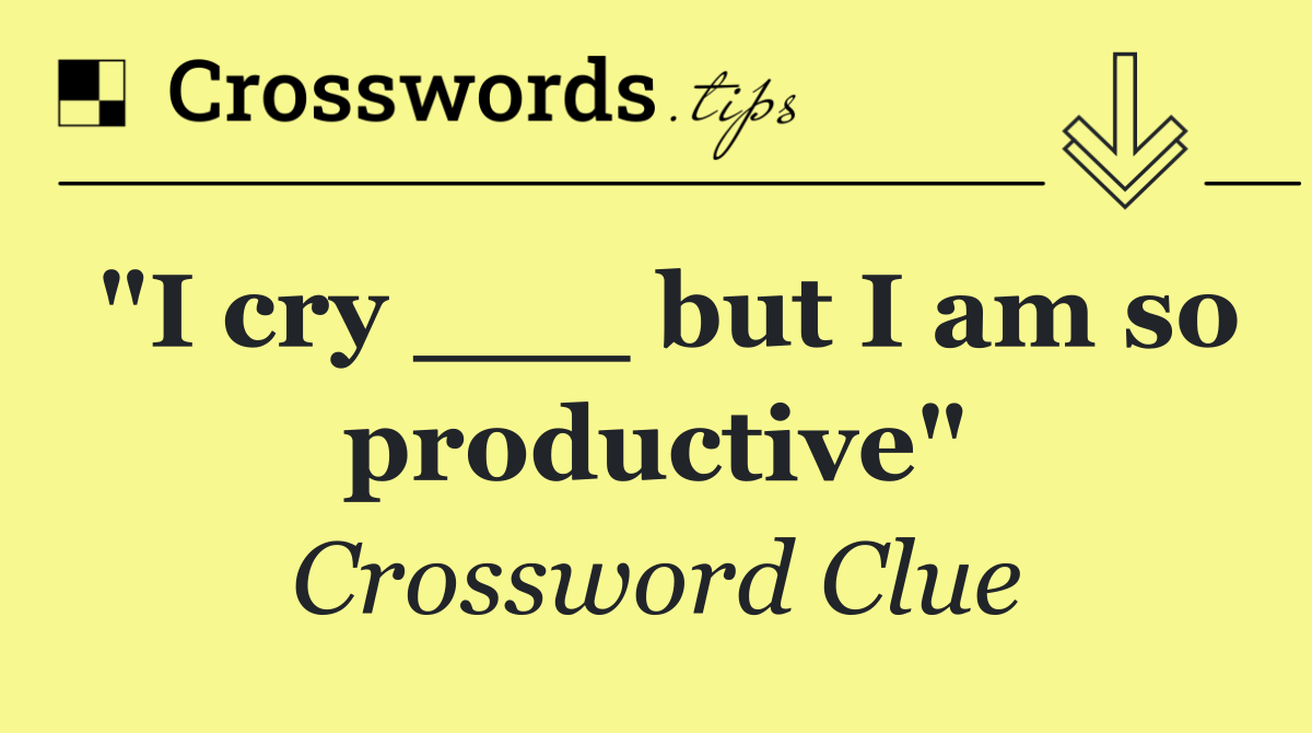 "I cry ___ but I am so productive"