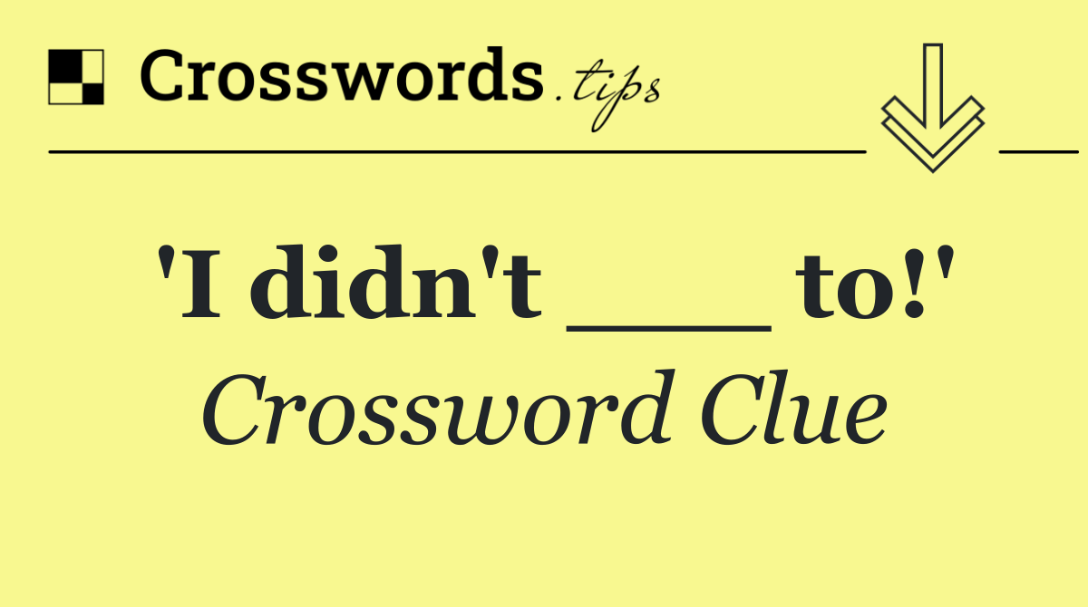 'I didn't ___ to!'