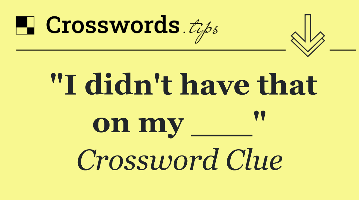 "I didn't have that on my ___"