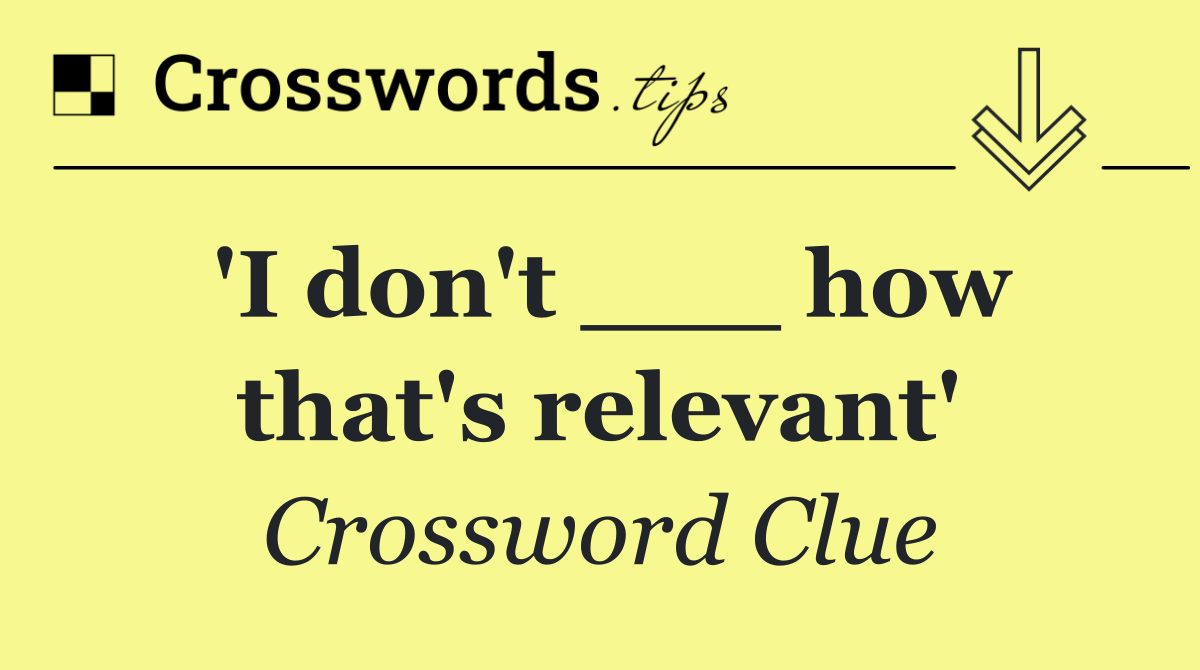 'I don't ___ how that's relevant'