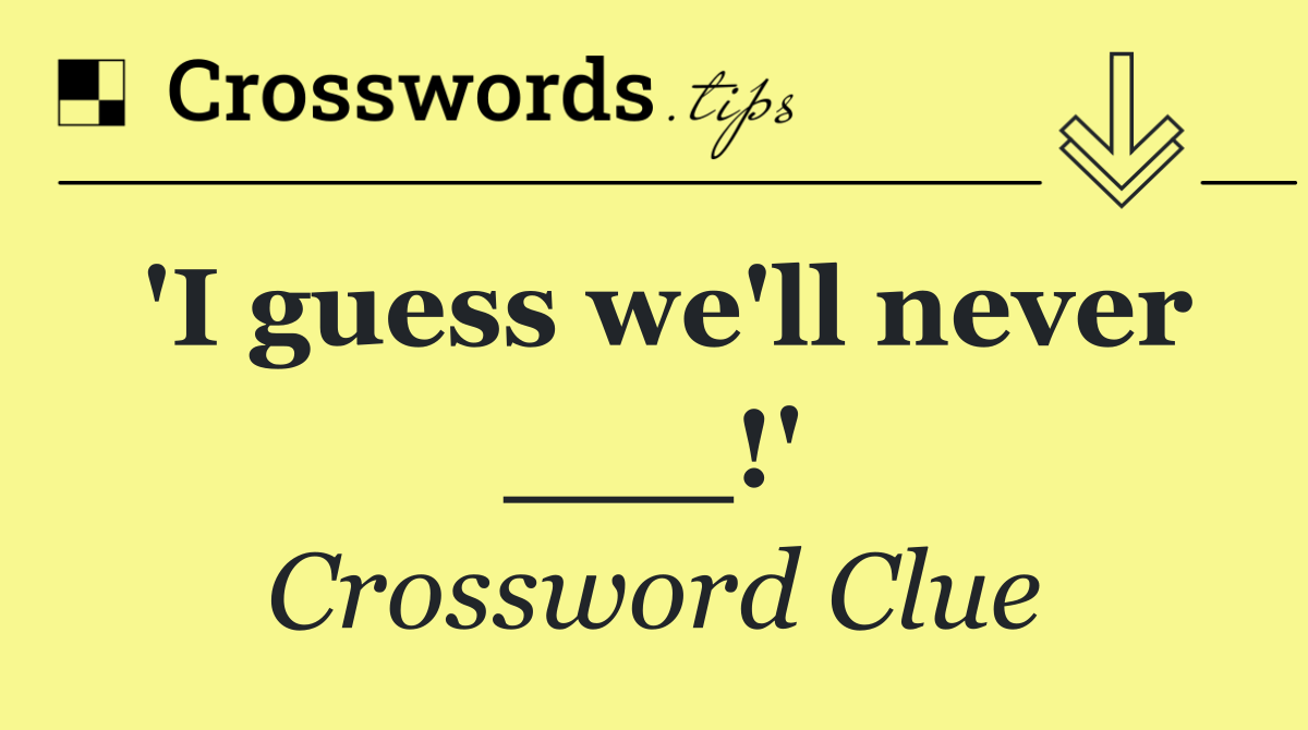'I guess we'll never ___!'