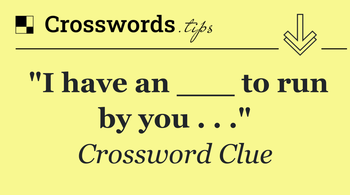 "I have an ___ to run by you . . ."