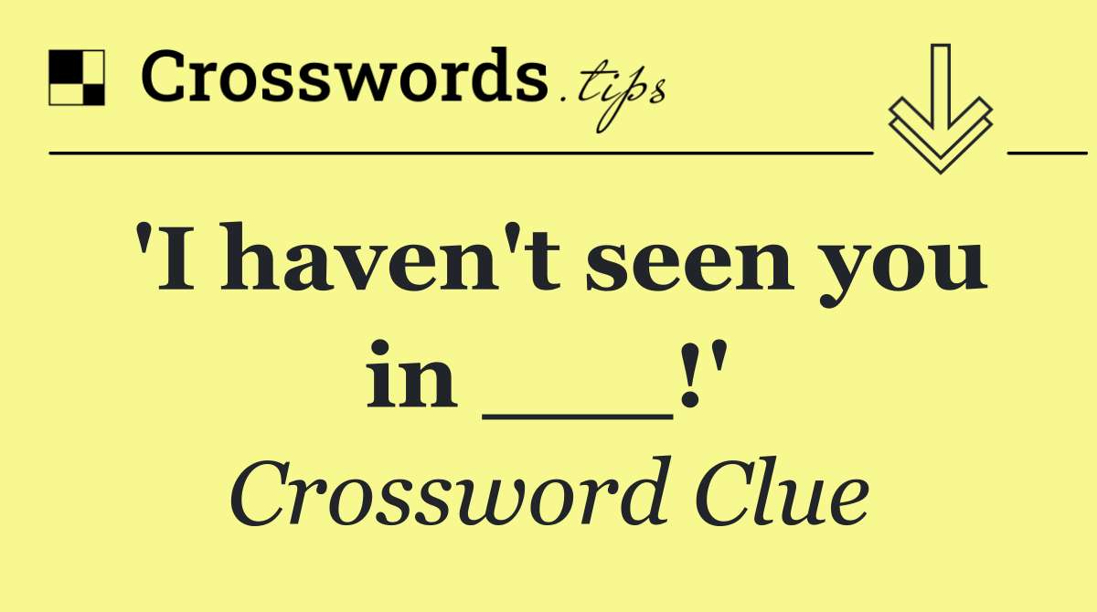 'I haven't seen you in ___!'